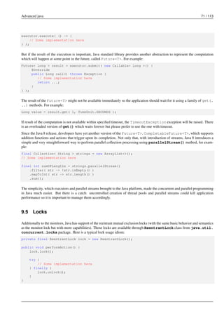 Advanced java 71 / 113
executor.execute( () -> {
// Some implementation here
} );
But if the result of the execution is important, Java standard library provides another abstraction to represent the computation
which will happen at some point in the future, called Future<T>. For example:
Future< Long > result = executor.submit( new Callable< Long >() {
@Override
public Long call() throws Exception {
// Some implementation here
return ...;
}
} );
The result of the Future<T> might not be available immediately so the application should wait for it using a family of get(.
..) methods. For example:
Long value = result.get( 1, TimeUnit.SECONDS );
If result of the computation is not available within specified timeout, the TimeoutException exception will be raised. There
is an overloaded version of get() which waits forever but please prefer to use the one with timeout.
Since the Java 8 release, developers have yet another version of the Future<T>, CompletableFuture<T>, which supports
addition functions and actions that trigger upon its completion. Not only that, with introduction of streams, Java 8 introduces a
simple and very straightforward way to perform parallel collection processing using parallelStream() method, for exam-
ple:
final Collection< String > strings = new ArrayList<>();
// Some implementation here
final int sumOfLengths = strings.parallelStream()
.filter( str -> !str.isEmpty() )
.mapToInt( str -> str.length() )
.sum();
The simplicity, which executors and parallel streams brought to the Java platform, made the concurrent and parallel programming
in Java much easier. But there is a catch: uncontrolled creation of thread pools and parallel streams could kill application
performance so it is important to manage them accordingly.
9.5 Locks
Additionally to the monitors, Java has support of the reentrant mutual exclusion locks (with the same basic behavior and semantics
as the monitor lock but with more capabilities). Those locks are available through ReentrantLock class from java.util.
concurrent.locks package. Here is a typical lock usage idiom:
private final ReentrantLock lock = new ReentrantLock();
public void performAction() {
lock.lock();
try {
// Some implementation here
} finally {
lock.unlock();
}
}
 