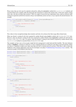 Advanced java 72 / 113
Please notice that any lock must be explicitly released by calling the unlock() method (for synchronized methods and
execution blocks Java compiler under the hood emits the instructions to release the monitor lock). If the locks require writing
more code, why they are better than monitors? Well, for couple of reason but most importantly, locks could use timeouts while
waiting for acquisition and fail fast (monitors always wait indefinitely and do not have a way to specify the desired timeout). For
example:
public void performActionWithTimeout() throws InterruptedException {
if( lock.tryLock( 1, TimeUnit.SECONDS ) ) {
try {
// Some implementation here
} finally {
lock.unlock();
}
}
}
Now, when we have enough knowledge about monitors and locks, let us discuss how their usage affects thread states.
When any thread is waiting for the lock (acquired by another thread) using lock() method call, it is in a WAITING state.
However, when any thread is waiting for the lock (acquired by another thread) using tryLock() method call with timeout,
it is in a TIMED_WAITING state. In contrast, when any thread is waiting for the monitor (acquired by another thread) using
synchronized method or execution block, it is in a BLOCKED state.
The examples we have seen so far are quite simple but lock management is really hard and full of pitfalls. The most infamous
of them is deadlock: a situation in which two or more competing threads are waiting for each other to proceed and thus neither
ever does so. Deadlocks usually occur when more than one lock or monitor lock are involved. JVM often is able to detect the
deadlocks in the running applications and warn the developers (see please Troubleshooting Concurrency Issues section). The
canonical example of the deadlock looks like this:
private final ReentrantLock lock1 = new ReentrantLock();
private final ReentrantLock lock2 = new ReentrantLock();
public void performAction() {
lock1.lock();
try {
// Some implementation here
try {
lock2.lock();
// Some implementation here
} finally {
lock2.unlock();
}
// Some implementation here
} finally {
lock1.unlock();
}
}
public void performAnotherAction() {
lock2.lock();
try {
// Some implementation here
try {
lock1.lock();
// Some implementation here
} finally {
lock1.unlock();
}
// Some implementation here
} finally {
 