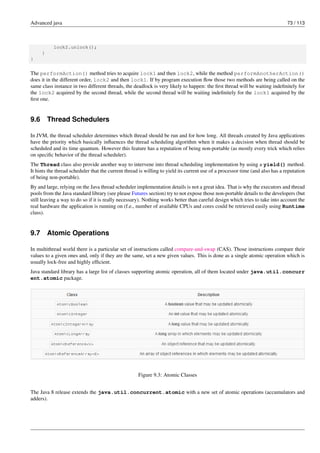 Advanced java 73 / 113
lock2.unlock();
}
}
The performAction() method tries to acquire lock1 and then lock2, while the method performAnotherAction()
does it in the different order, lock2 and then lock1. If by program execution flow those two methods are being called on the
same class instance in two different threads, the deadlock is very likely to happen: the first thread will be waiting indefinitely for
the lock2 acquired by the second thread, while the second thread will be waiting indefinitely for the lock1 acquired by the
first one.
9.6 Thread Schedulers
In JVM, the thread scheduler determines which thread should be run and for how long. All threads created by Java applications
have the priority which basically influences the thread scheduling algorithm when it makes a decision when thread should be
scheduled and its time quantum. However this feature has a reputation of being non-portable (as mostly every trick which relies
on specific behavior of the thread scheduler).
The Thread class also provide another way to intervene into thread scheduling implementation by using a yield() method.
It hints the thread scheduler that the current thread is willing to yield its current use of a processor time (and also has a reputation
of being non-portable).
By and large, relying on the Java thread scheduler implementation details is not a great idea. That is why the executors and thread
pools from the Java standard library (see please Futures section) try to not expose those non-portable details to the developers (but
still leaving a way to do so if it is really necessary). Nothing works better than careful design which tries to take into account the
real hardware the application is running on (f.e., number of available CPUs and cores could be retrieved easily using Runtime
class).
9.7 Atomic Operations
In multithread world there is a particular set of instructions called compare-and-swap (CAS). Those instructions compare their
values to a given ones and, only if they are the same, set a new given values. This is done as a single atomic operation which is
usually lock-free and highly efficient.
Java standard library has a large list of classes supporting atomic operation, all of them located under java.util.concurr
ent.atomic package.
Figure 9.3: Atomic Classes
The Java 8 release extends the java.util.concurrent.atomic with a new set of atomic operations (accumulators and
adders).
 