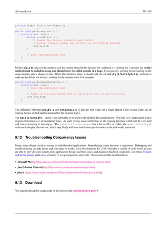 Advanced java 76 / 113
private Object lock = new Object();
public void performAction() {
synchronized( lock ) {
while( <condition> ) {
// Causes the current thread to wait until
// another thread invokes the notify() or notifyAll() methods.
lock.wait();
}
// Some implementation here
}
}
Method wait() releases the monitor lock the current thread holds because the condition it is waiting for is not met yet (wait()
method must be called in a loop and should never be called outside of a loop). Consequently, another thread waiting on the
same monitor gets a chance to run. When this thread is done, it should call one of notify()/notifyAll() methods to
wake up the thread (or threads) waiting for the monitor lock. For example:
public void performAnotherAction() {
synchronized( lock ) {
// Some implementation here
// Wakes up a single thread that is waiting on this object’s monitor.
lock.notify();
}
}
The difference between notify() and notifyAll() is that the first wakes up a single thread while second wakes up all
waiting threads (which start to contend for the monitor lock).
The wait()/notify() idiom is not advisable to be used in the modern Java applications. Not only is it complicated, it also
requires following a set of mandatory rules. As such, it may cause subtle bugs in the running program which will be very hard
and time-consuming to investigate. The java.util.concurrent has a lot to offer to replace the wait()/notify()
with much simpler alternatives (which very likely will have much better performance in the real-world scenario).
9.12 Troubleshooting Concurrency Issues
Many, many things could go wrong in multithreaded applications. Reproducing issues becomes a nightmare. Debugging and
troubleshooting can take hours and even days or weeks. Java Development Kit (JDK) includes a couple of tools which at least
are able to provide some details about application threads and their states, and diagnose deadlock conditions (see please Threads
and thread groups and Locks sections). It is a good point to start with. Those tools are (but not limited to):
• JVisualVM(http://docs.oracle.com/javase/7/docs/technotes/tools/share/jvisualvm.html)
• Java Mission Control (http://docs.oracle.com/javacomponents/jmc.htm)
• jstack (https://docs.oracle.com/javase/7/docs/technotes/tools/share/jstack.html)
9.13 Download
You can download the source code of this lesson here: advanced-java-part-9
 