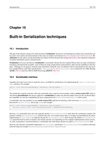 Advanced java 78 / 113
Chapter 10
Built-in Serialization techniques
10.1 Introduction
This part of the tutorial is going to be solely devoted to serialization: the process of translating Java objects into a format that can
be used to store and be reconstructed later in the same (or another) environment (http://en.wikipedia.org/wiki/Serialization). Se-
rialization not only allows saving and loading Java objects to/from the persistent storage, but is also a very important component
of modern distributed systems communication.
Serialization is not easy, but effective serialization is even harder. Besides the Java standard library, there are many serialization
techniques and frameworks available: some of them are using compact binary representation, others put the readability on the first
place. Although we are going to mention many alternatives along the way, our attention will be concentrated on the ones from
Java standard library (and latest specifications): Serializable, Externalizable, Java Architecture for XML Binding
(JAXB, JSR-222) and Java API for JSON Processing (JSON-P, JSR-353).
10.2 Serializable interface
Arguably, the easiest way in Java to mark the class as available for serialization is by implementing the java.io.Serializ
able interface. For example:
public class SerializableExample implements Serializable {
}
The serialization runtime associates with each serializable class a special version number, called a serial version UID, which is
used during deserialization (the process opposite to serialization) to make sure that the loaded classes for the serialized object
are compatible. In case the compatibility has been compromised, the InvalidClassException will be raised.
A serializable class may introduce its own serial version UID explicitly by declaring a field with name serialVersionUID
that must be static, final, and of type long. For example:
public class SerializableExample implements Serializable {
private static final long serialVersionUID = 8894f47504319602864L;
}
However, if a serializable class does not explicitly declare a serialVersionUID field, then the serialization runtime will
generate a default serialVersionUID field for that class. It is worth to know that it is strongly recommended by all classes
implementing Serializable to explicitly declare the serialVersionUID field, because the default serialVersion
UID generation heavily relies on intrinsic class details and may vary depending on Java compiler implementation and its version.
As such, to guarantee a consistent behavior, a serializable class must always declare an explicit serialVersionUID field.
Once the class becomes serializable (implements Serializable and declares serialVersionUID), it could be stored and
retrieved using, for example, ObjectOutputStream / ObjectInputStream:
 