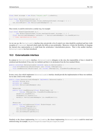 Advanced java 79 / 113
final Path storage = new File( "object.ser" ).toPath();
try( final ObjectOutputStream out =
new ObjectOutputStream( Files.newOutputStream( storage ) ) ) {
out.writeObject( new SerializableExample() );
}
Once stored, it could be retrieved in a similar way, for example:
try( final ObjectInputStream in =
new ObjectInputStream( Files.newInputStream( storage ) ) ) {
final SerializableExample instance = ( SerializableExample )in.readObject();
// Some implementation here
}
As we can see, the Serializable interface does not provide a lot of control over what should be serialized and how (with
exception of transient keyword which marks the fields as non-serializable). Moreover, it limits the flexibility of changing
the internal class representation as it could break the serialization / deserialization process. That is why another interface,
Externalizable, has been introduced.
10.3 Externalizable interface
In contrast to Serializable interface, Externalizable delegates to the class the responsibility of how it should be
serialized and deserialized. It has only two methods and here is its declaration from the Java standard library:
public interface Externalizable extends java.io.Serializable {
void writeExternal(ObjectOutput out) throws IOException;
void readExternal(ObjectInput in) throws IOException, ClassNotFoundException;
}
In turn, every class which implements Externalizable interface should provide the implementation of these two methods.
Let us take a look on the example:
public class ExternalizableExample implements Externalizable {
private String str;
private int number;
private SerializableExample obj;
@Override
public void readExternal(final ObjectInput in)
throws IOException, ClassNotFoundException {
setStr(in.readUTF());
setNumber(in.readInt());
setObj(( SerializableExample )in.readObject());
}
@Override
public void writeExternal(final ObjectOutput out)
throws IOException {
out.writeUTF(getStr());
out.writeInt(getNumber());
out.writeObject(getObj());
}
}
Similarly to the classes implementing Serializable, the classes implementing Externalizable could be stored and
retrieved using, for example, ObjectOutputStream / ObjectInputStream:
 