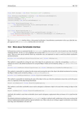 Advanced java 80 / 113
final Path storage = new File( "extobject.ser" ).toPath();
final ExternalizableExample instance = new ExternalizableExample();
instance.setStr( "Sample String" );
instance.setNumber( 10 );
instance.setObj( new SerializableExample() );
try( final ObjectOutputStream out =
new ObjectOutputStream( Files.newOutputStream( storage ) ) ) {
out.writeObject( instance );
}
try( final ObjectInputStream in =
new ObjectInputStream( Files.newInputStream( storage ) ) ) {
final ExternalizableExample obj = ( ExternalizableExample )in.readObject();
// Some implementation here
}
The Externalizable interface allows a fine-grained serialization / deserialization customization in the cases when the sim-
pler approach with Serializable interface does not work well.
10.4 More about Serializable interface
In the previous section we mentioned that the Serializable interface does not provide a lot of control over what should be
serialized and how. In fact, it is not completely true (at least when ObjectOutputStream / ObjectInputStream are
used). There are some special methods which any serializable class can implement in order to control the default serialization
and deserialization.
private void writeObject(ObjectOutputStream out) throws IOException;
This method is responsible for writing the state of the object for its particular class so that the corresponding readObject
method can restore it (the default mechanism for saving the Object’s fields can be invoked by calling out.defaultWriteOb
ject).
private void readObject(ObjectInputStream in) throws IOException,ClassNotFoundException;
This method is responsible for reading from the stream and restoring the state of the object (the default mechanism for restoring
the Object’s fields can be invoked by calling in.defaultReadObject).
private void readObjectNoData() throws ObjectStreamException;
This method is responsible for initializing the state of the object in the case when the serialization stream does not list the given
class as a superclass of the object being deserialized.
Object writeReplace() throws ObjectStreamException;
This method is used when serializable classes need to designate an alternative object to be used when writing an object to the
stream.
Object readResolve() throws ObjectStreamException;
And lastly, this method is used when serializable classes need to designate a replacement when an instance of it is read from the
stream.
The default serialization mechanism (using Serializable interface) could get really cumbersome in Java once you know the
intrinsic implementation details and those special methods to use. More code you are writing to support serialization, more likely
more bugs and vulnerabilities will show off.
 