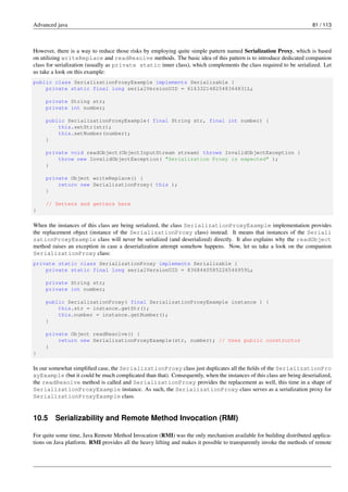 Advanced java 81 / 113
However, there is a way to reduce those risks by employing quite simple pattern named Serialization Proxy, which is based
on utilizing writeReplace and readResolve methods. The basic idea of this pattern is to introduce dedicated companion
class for serialization (usually as private static inner class), which complements the class required to be serialized. Let
us take a look on this example:
public class SerializationProxyExample implements Serializable {
private static final long serialVersionUID = 6163321482548364831L;
private String str;
private int number;
public SerializationProxyExample( final String str, final int number) {
this.setStr(str);
this.setNumber(number);
}
private void readObject(ObjectInputStream stream) throws InvalidObjectException {
throw new InvalidObjectException( "Serialization Proxy is expected" );
}
private Object writeReplace() {
return new SerializationProxy( this );
}
// Setters and getters here
}
When the instances of this class are being serialized, the class SerializationProxyExample implementation provides
the replacement object (instance of the SerializationProxy class) instead. It means that instances of the Seriali
zationProxyExample class will never be serialized (and deserialized) directly. It also explains why the readObject
method raises an exception in case a deserialization attempt somehow happens. Now, let us take a look on the companion
SerializationProxy class:
private static class SerializationProxy implements Serializable {
private static final long serialVersionUID = 8368440585226546959L;
private String str;
private int number;
public SerializationProxy( final SerializationProxyExample instance ) {
this.str = instance.getStr();
this.number = instance.getNumber();
}
private Object readResolve() {
return new SerializationProxyExample(str, number); // Uses public constructor
}
}
In our somewhat simplified case, the SerializationProxy class just duplicates all the fields of the SerializationPro
xyExample (but it could be much complicated than that). Consequently, when the instances of this class are being deserialized,
the readResolve method is called and SerializationProxy provides the replacement as well, this time in a shape of
SerializationProxyExample instance. As such, the SerializationProxy class serves as a serialization proxy for
SerializationProxyExample class.
10.5 Serializability and Remote Method Invocation (RMI)
For quite some time, Java Remote Method Invocation (RMI) was the only mechanism available for building distributed applica-
tions on Java platform. RMI provides all the heavy lifting and makes it possible to transparently invoke the methods of remote
 