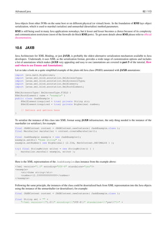 Advanced java 82 / 113
Java objects from other JVMs on the same host or on different physical (or virtual) hosts. In the foundation of RMI lays object
serialization, which is used to marshal (serialize) and unmarshal (deserialize) method parameters.
RMI is still being used in many Java applications nowadays, but it lesser and lesser becomes a choice because of its complexity
and communication restrictions (most of the firewalls do block RMI ports). To get more details about RMI please refer to official
documentation.
10.6 JAXB
Java Architecture for XML Binding, or just JAXB, is probably the oldest alternative serialization mechanism available to Java
developers. Underneath, it uses XML as the serialization format, provides a wide range of customization options and includes
a lot of annotations which makes JAXB very appealing and easy to use (annotations are covered in part 5 of the tutorial, How
and when to use Enums and Annotations).
Let us take a look on a quite simplified example of the plain old Java class (POJO) annotated with JAXB annotations:
import java.math.BigDecimal;
import javax.xml.bind.annotation.XmlAccessType;
import javax.xml.bind.annotation.XmlAccessorType;
import javax.xml.bind.annotation.XmlElement;
import javax.xml.bind.annotation.XmlRootElement;
@XmlAccessorType( XmlAccessType.FIELD )
@XmlRootElement( name = "example" )
public class JaxbExample {
@XmlElement(required = true) private String str;
@XmlElement(required = true) private BigDecimal number;
// Setters and getters here
}
To serialize the instance of this class into XML format using JAXB infrastructure, the only thing needed is the instance of the
marshaller (or serializer), for example:
final JAXBContext context = JAXBContext.newInstance( JaxbExample.class );
final Marshaller marshaller = context.createMarshaller();
final JaxbExample example = new JaxbExample();
example.setStr( "Some string" );
example.setNumber( new BigDecimal( 12.33d, MathContext.DECIMAL64 ) );
try( final StringWriter writer = new StringWriter() ) {
marshaller.marshal( example, writer );
}
Here is the XML representation of the JaxbExample class instance from the example above:
<?xml version="1.0" encoding="UTF-8" standalone="yes"?>
<example>
<str>Some string</str>
<number>12.33000000000000</number>
</example>
Following the same principle, the instances of the class could be deserialized back from XML representation into the Java objects
using the instance of the unmarshaller (or deserializer), for example:
final JAXBContext context = JAXBContext.newInstance( JaxbExample.class );
final String xml = "" +
"<?xml version="1.0" encoding="UTF-8" standalone="yes"?>" +
 