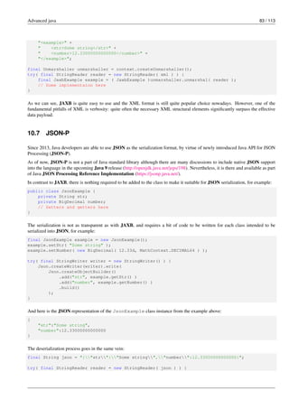 Advanced java 83 / 113
"<example>" +
" <str>Some string</str>" +
" <number>12.33000000000000</number>" +
"</example>";
final Unmarshaller unmarshaller = context.createUnmarshaller();
try( final StringReader reader = new StringReader( xml ) ) {
final JaxbExample example = ( JaxbExample )unmarshaller.unmarshal( reader );
// Some implementaion here
}
As we can see, JAXB is quite easy to use and the XML format is still quite popular choice nowadays. However, one of the
fundamental pitfalls of XML is verbosity: quite often the necessary XML structural elements significantly surpass the effective
data payload.
10.7 JSON-P
Since 2013, Java developers are able to use JSON as the serialization format, by virtue of newly introduced Java API for JSON
Processing (JSON-P).
As of now, JSON-P is not a part of Java standard library although there are many discussions to include native JSON support
into the language in the upcoming Java 9 release (http://openjdk.java.net/jeps/198). Nevertheless, it is there and available as part
of Java JSON Processing Reference Implementation (https://jsonp.java.net/).
In contrast to JAXB, there is nothing required to be added to the class to make it suitable for JSON serialization, for example:
public class JsonExample {
private String str;
private BigDecimal number;
// Setters and getters here
}
The serialization is not as transparent as with JAXB, and requires a bit of code to be written for each class intended to be
serialized into JSON, for example:
final JsonExample example = new JsonExample();
example.setStr( "Some string" );
example.setNumber( new BigDecimal( 12.33d, MathContext.DECIMAL64 ) );
try( final StringWriter writer = new StringWriter() ) {
Json.createWriter(writer).write(
Json.createObjectBuilder()
.add("str", example.getStr() )
.add("number", example.getNumber() )
.build()
);
}
And here is the JSON representation of the JsonExample class instance from the example above:
{
"str":"Some string",
"number":12.33000000000000
}
The deserialization process goes in the same vein:
final String json = "{"str":"Some string","number":12.33000000000000}";
try( final StringReader reader = new StringReader( json ) ) {
 
