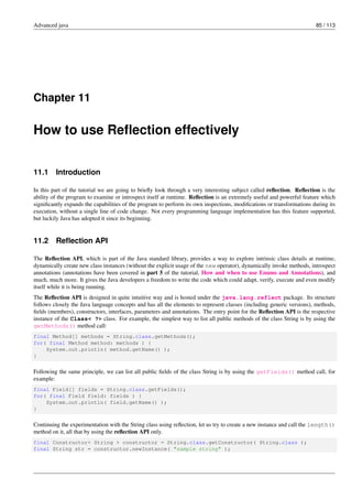 Advanced java 85 / 113
Chapter 11
How to use Reflection effectively
11.1 Introduction
In this part of the tutorial we are going to briefly look through a very interesting subject called reflection. Reflection is the
ability of the program to examine or introspect itself at runtime. Reflection is an extremely useful and powerful feature which
significantly expands the capabilities of the program to perform its own inspections, modifications or transformations during its
execution, without a single line of code change. Not every programming language implementation has this feature supported,
but luckily Java has adopted it since its beginning.
11.2 Reflection API
The Reflection API, which is part of the Java standard library, provides a way to explore intrinsic class details at runtime,
dynamically create new class instances (without the explicit usage of the new operator), dynamically invoke methods, introspect
annotations (annotations have been covered in part 5 of the tutorial, How and when to use Enums and Annotations), and
much, much more. It gives the Java developers a freedom to write the code which could adapt, verify, execute and even modify
itself while it is being running.
The Reflection API is designed in quite intuitive way and is hosted under the java.lang.reflect package. Its structure
follows closely the Java language concepts and has all the elements to represent classes (including generic versions), methods,
fields (members), constructors, interfaces, parameters and annotations. The entry point for the Reflection API is the respective
instance of the Class< ?> class. For example, the simplest way to list all public methods of the class String is by using the
getMethods() method call:
final Method[] methods = String.class.getMethods();
for( final Method method: methods ) {
System.out.println( method.getName() );
}
Following the same principle, we can list all public fields of the class String is by using the getFields() method call, for
example:
final Field[] fields = String.class.getFields();
for( final Field field: fields ) {
System.out.println( field.getName() );
}
Continuing the experimentation with the String class using reflection, let us try to create a new instance and call the length()
method on it, all that by using the reflection API only.
final Constructor< String > constructor = String.class.getConstructor( String.class );
final String str = constructor.newInstance( "sample string" );
 