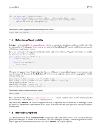 Advanced java 87 / 113
if( type instanceof ParameterizedType ) {
final ParameterizedType parameterizedType = ( ParameterizedType )type;
for( final Type typeArgument: parameterizedType.getActualTypeArguments() ) {
System.out.println( typeArgument );
}
}
The following generic type parameter will be printed on the console:
class java.lang.String
11.4 Reflection API and visibility
In the part 1 of the tutorial, How to create and destroy objects, we have met first time the accessibility an visibility rules which
are supported by the Java language. It may come up as a surprise, but the reflection API is able to modify, in a certain way, the
visibility rules on a given class member.
Let us take a look on the following example of the class with a single private field name. The getter to this filed is provided, but
the setter is not, and this is by intention.
public static class PrivateFields {
private String name;
public String getName() {
return name;
}
}
Obviously, it is apparent for any Java developer that the name field cannot be set using Java language syntax constructs as the
class does not provide the way to do that. Reflection API on the rescue, let see how it could be done by changing field’s visibility
and accessibility scope.
final PrivateFields instance = new PrivateFields();
final Field field = PrivateFields.class.getDeclaredField( "name" );
field.setAccessible( true );
field.set( instance, "sample name" );
System.out.println( instance.getName() );
The following output will be printed on the console:
sample name
Please notice that without the field.setAccessible( true ) call, the exception will be raised at runtime saying that
the member of class with modifiers private cannot be accessed.
This feature of the reflection API is often used by test scaffolding or dependency injection frameworks in order to get access to
the intrinsic (or not exposable) implementation details. Please, try to avoid using it in your applications unless you really have
no other choice.
11.5 Reflection API pitfalls
Also, be aware that even though the reflection API is very powerful, it has a few pitfalls. First of all, it is a subject of security
permissions and may not be available in all environments your code is running on. Secondly, it could have a performance impact
on your applications. From execution prospective, the calls to reflection API are quite expensive.
 