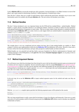 Advanced java 88 / 113
Lastly, reflection API does not provide enough type safety guarantees, forcing developers to use Object instances in most of the
places, and is quite limited in transforming constructor / method arguments or method return values.
Since the Java 7 release, there are a couple of useful features which could provide much faster, alternative way to access some
functionality used to be available only through reflection calls. The next section will introduce you to them.
11.6 Method Handles
The Java 7 release introduced a new very important feature into the JVM and Java standard library - method handles. Method
handle is a typed, directly executable reference to an underlying method, constructor or field (or similar low-level operation)
with optional transformations of arguments or return values. They are in many respects better alternative to method invocations
performed using the Reflection API. Let us take a look on a code snippet which uses method handles to dynamically invoke the
method length() on the String class.
final MethodHandles.Lookup lookup = MethodHandles.lookup();
final MethodType methodType = MethodType.methodType( int.class );
final MethodHandle methodHandle =
lookup.findVirtual( String.class, "length", methodType );
final int length = ( int )methodHandle.invokeExact( "sample string" );
// The length of the string is 13 characters
The example above is not very complicated and just outlines the basic idea of what method handles are capable of. Please
compare it with the same implementation which uses the Reflection API from Reflection API section. However it does look a
bit more verbose but from the performance and type safety prospective method handles are better alternative.
Method handles are very powerful tool and they build a necessary foundation for effective implementation of dynamic (and
scripting) languages on the JVM platform. In the part 12 of the tutorial, Dynamic languages support, we are going to look on
couple of those languages.
11.7 Method Argument Names
The well-known issue which Java developers have been facing for years is the fact that method argument names are not preserved
at runtime and were wiped out completely. Several community projects, like for example Paranamer (https://github.com/paul-
hammant/paranamer), tried to solve this issue by injecting some additional metadata into the generated byte code. Luckily, Java
8 changed that by introducing new compiler argument -parameters which injects the exact method argument names into the
byte code. Let us take a look on the following method:
public static void performAction( final String action, final Runnable callback ) {
// Some implementation here
}
In the next step, let us use the Reflection API to inspect method argument names for this method and make sure they are
preserved:
final Method method = MethodParameterNamesExample.class
.getDeclaredMethod( "performAction", String.class, Runnable.class );
Arrays.stream( method.getParameters() )
.forEach( p -> System.out.println( p.getName() ) );
With the -parameters compiler option specified, the following argument names will be printed on the console:
action
callback
This very long-awaited feature is really a great relief for developers of many Java libraries and frameworks. From now on, much
more pieces of useful metadata could be extracted using just pure Java Reflection API without a need to introduce any additional
workarounds (or hacks).
 