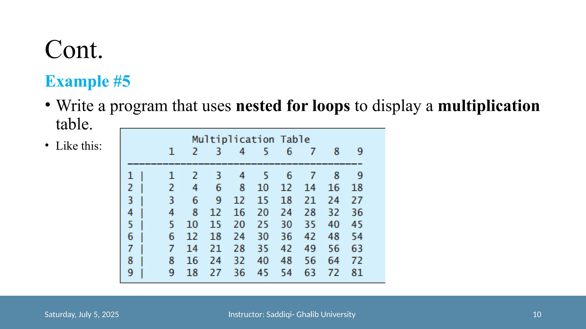 Cont.
Example #5
• Write a program that uses nested for loops to display a multiplication
table.
• Like this:
Saturday, July 5, 2025 Instructor: Saddiqi- Ghalib University 10
 