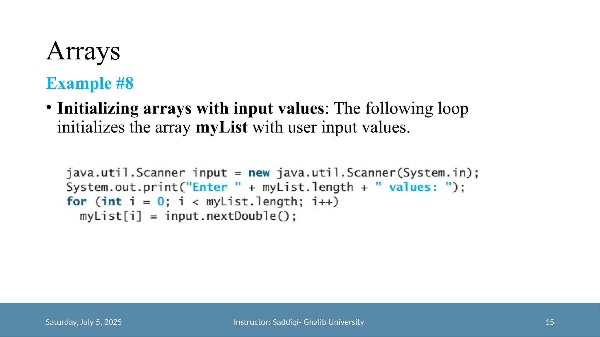 Arrays
Example #8
• Initializing arrays with input values: The following loop
initializes the array myList with user input values.
Saturday, July 5, 2025 Instructor: Saddiqi- Ghalib University 15
 