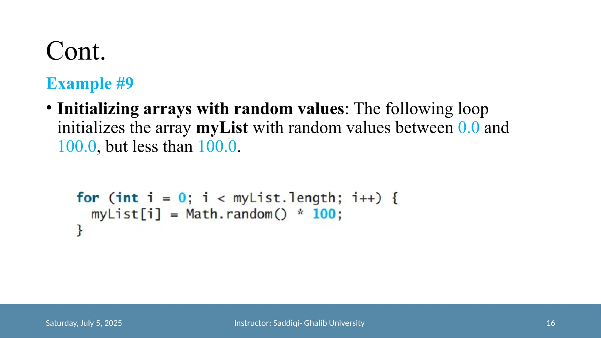 Cont.
Example #9
• Initializing arrays with random values: The following loop
initializes the array myList with random values between 0.0 and
100.0, but less than 100.0.
Saturday, July 5, 2025 Instructor: Saddiqi- Ghalib University 16
 