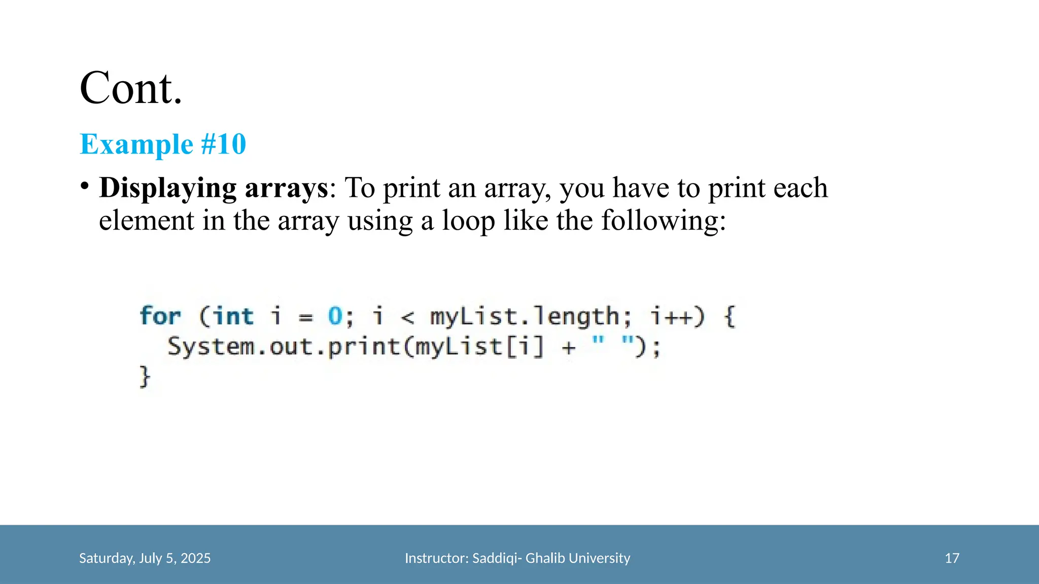 Cont.
Example #10
• Displaying arrays: To print an array, you have to print each
element in the array using a loop like the following:
Saturday, July 5, 2025 Instructor: Saddiqi- Ghalib University 17
 