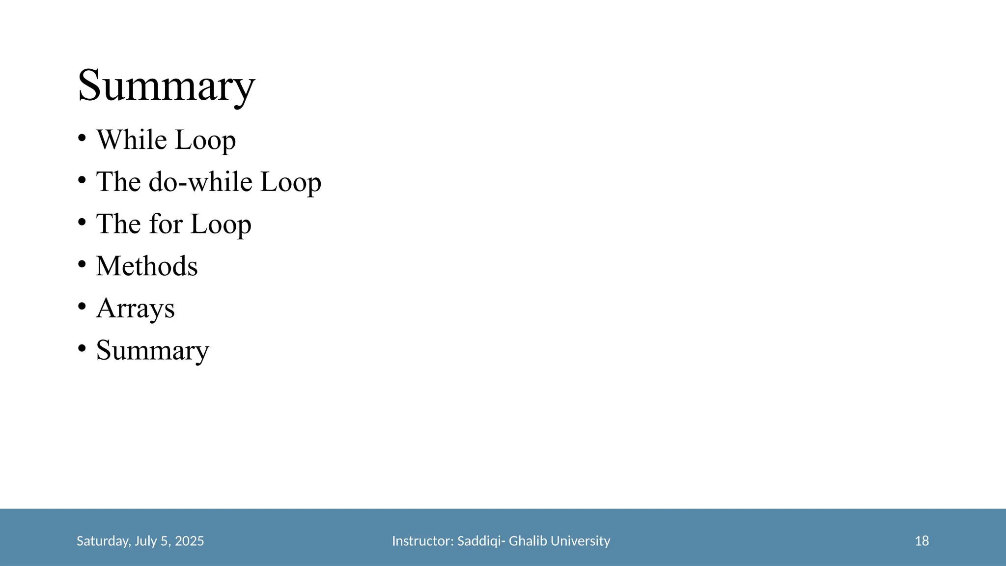 Summary
• While Loop
• The do-while Loop
• The for Loop
• Methods
• Arrays
• Summary
Saturday, July 5, 2025 Instructor: Saddiqi- Ghalib University 18
 