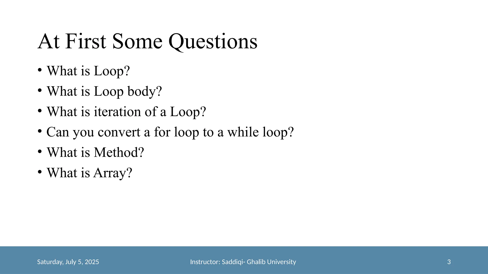 At First Some Questions
• What is Loop?
• What is Loop body?
• What is iteration of a Loop?
• Can you convert a for loop to a while loop?
• What is Method?
• What is Array?
Saturday, July 5, 2025 Instructor: Saddiqi- Ghalib University 3
 