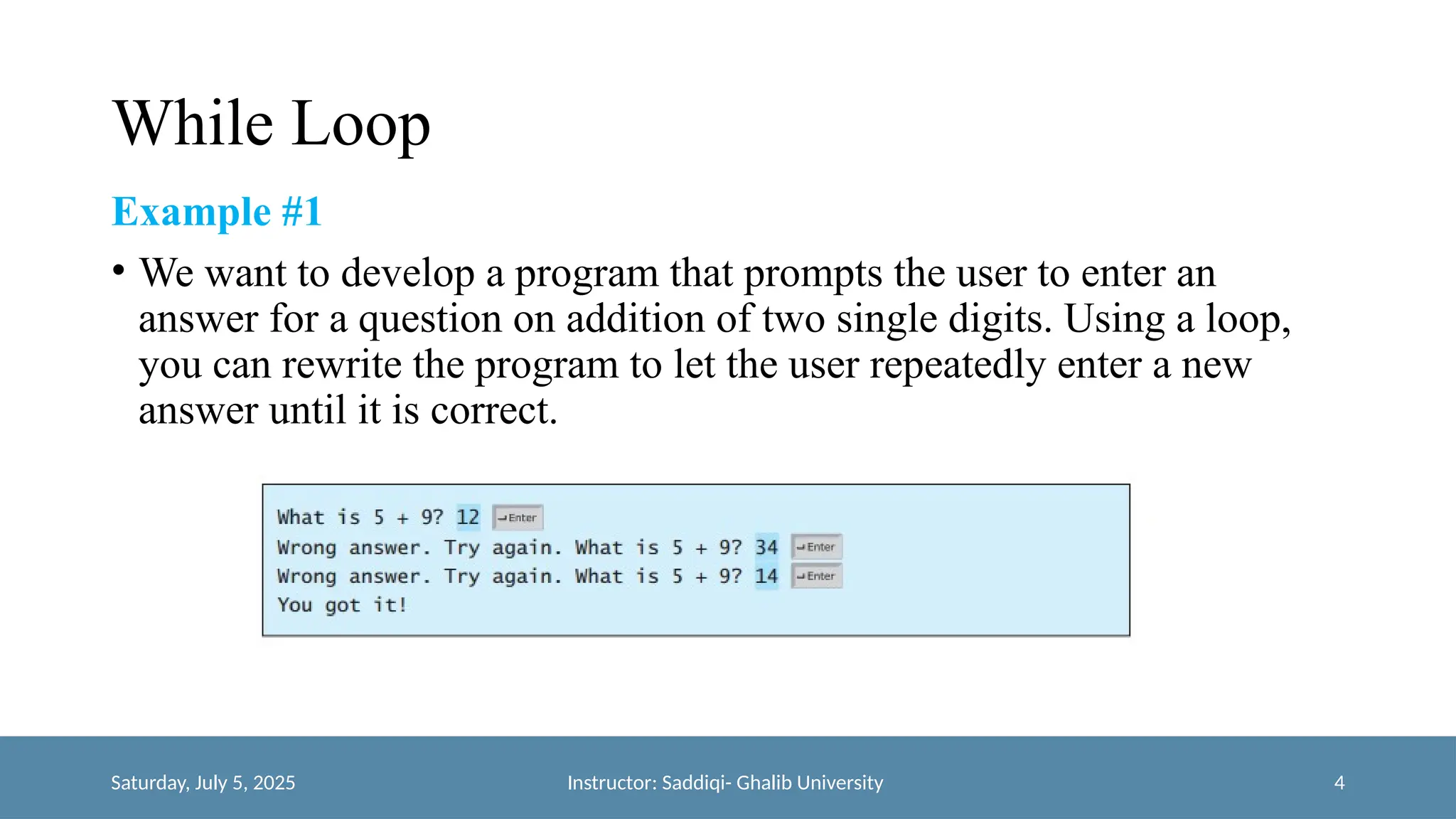 While Loop
Example #1
• We want to develop a program that prompts the user to enter an
answer for a question on addition of two single digits. Using a loop,
you can rewrite the program to let the user repeatedly enter a new
answer until it is correct.
Saturday, July 5, 2025 Instructor: Saddiqi- Ghalib University 4
 