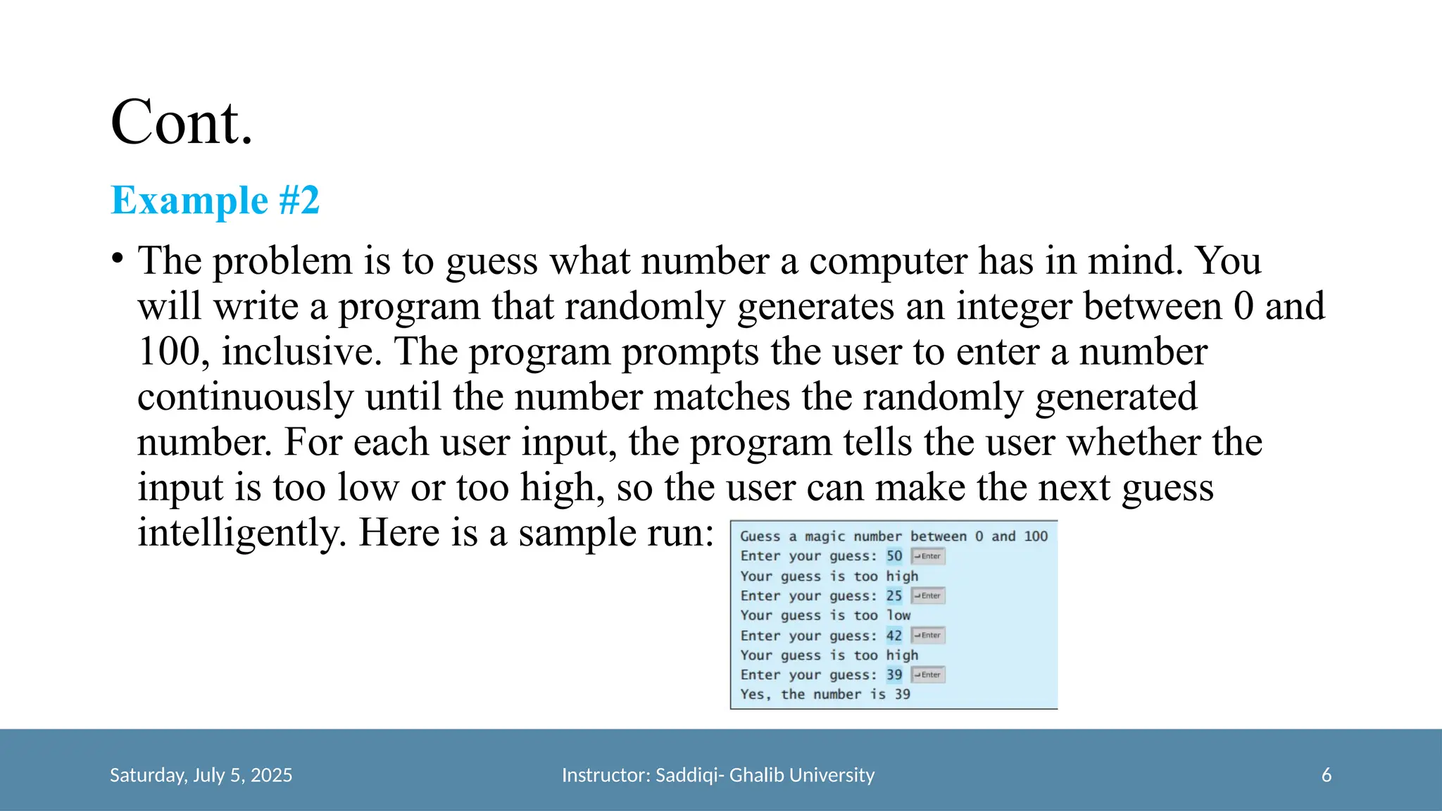 Cont.
Example #2
• The problem is to guess what number a computer has in mind. You
will write a program that randomly generates an integer between 0 and
100, inclusive. The program prompts the user to enter a number
continuously until the number matches the randomly generated
number. For each user input, the program tells the user whether the
input is too low or too high, so the user can make the next guess
intelligently. Here is a sample run:
Saturday, July 5, 2025 Instructor: Saddiqi- Ghalib University 6
 