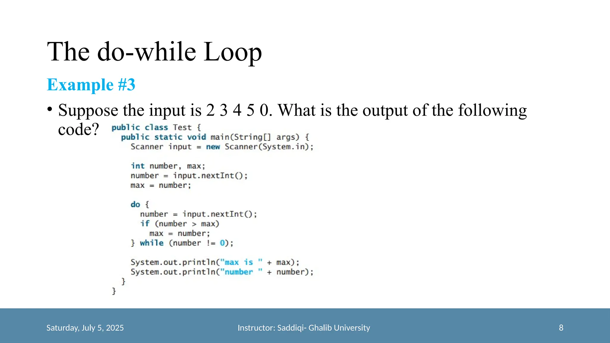 The do-while Loop
Example #3
• Suppose the input is 2 3 4 5 0. What is the output of the following
code?
Saturday, July 5, 2025 Instructor: Saddiqi- Ghalib University 8
 