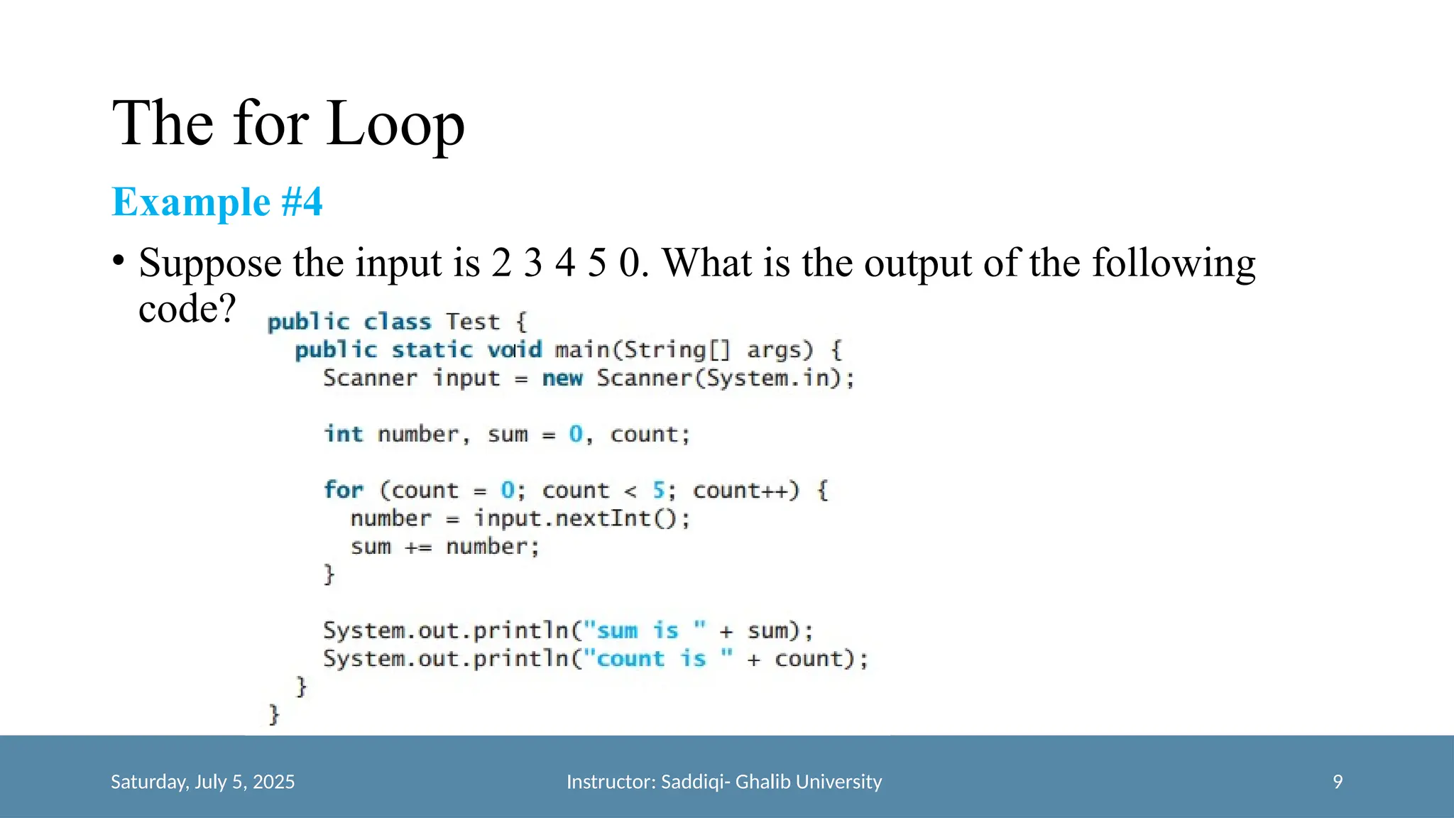 The for Loop
Example #4
• Suppose the input is 2 3 4 5 0. What is the output of the following
code?
Saturday, July 5, 2025 Instructor: Saddiqi- Ghalib University 9
 