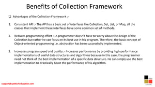 Benefits of Collection Framework
 Advantages of the Collection Framework :-
1. Consistent API :- The API has a basic set of interfaces like Collection, Set, List, or Map, all the
classes that implement these interfaces have some common set of methods.
2. Reduces programming effort :- A programmer doesn’t have to worry about the design of the
Collection but rather he can focus on its best use in his program. Therefore, the basic concept of
Object-oriented programming i.e. abstraction has been successfully implemented.
3. Increases program speed and quality :- Increases performance by providing high-performance
implementations of useful data structures and algorithms because in this case, the programmer
need not think of the best implementation of a specific data structure. He can simply use the best
implementation to drastically boost the performance of his algorithm.
 