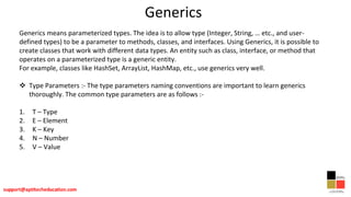 Generics
Generics means parameterized types. The idea is to allow type (Integer, String, … etc., and user-
defined types) to be a parameter to methods, classes, and interfaces. Using Generics, it is possible to
create classes that work with different data types. An entity such as class, interface, or method that
operates on a parameterized type is a generic entity.
For example, classes like HashSet, ArrayList, HashMap, etc., use generics very well.
 Type Parameters :- The type parameters naming conventions are important to learn generics
thoroughly. The common type parameters are as follows :-
1. T – Type
2. E – Element
3. K – Key
4. N – Number
5. V – Value
 