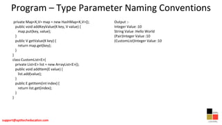 Program – Type Parameter Naming Conventions
private Map<K,V> map = new HashMap<K,V>();
public void addKeyValue(K key, V value) {
map.put(key, value);
}
public V getValue(K key) {
return map.get(key);
}
}
class CustomList<E>{
private List<E> list = new ArrayList<E>();
public void addItem(E value) {
list.add(value);
}
public E getItem(int index) {
return list.get(index);
}
}
Output :-
Integer Value :10
String Value :Hello World
(Pair)Integer Value :10
(CustomList)Integer Value :10
 