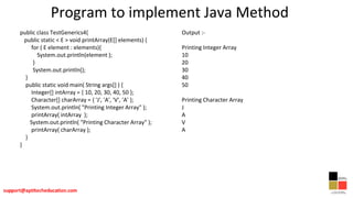 Program to implement Java Method
public class TestGenerics4{
public static < E > void printArray(E[] elements) {
for ( E element : elements){
System.out.println(element );
}
System.out.println();
}
public static void main( String args[] ) {
Integer[] intArray = { 10, 20, 30, 40, 50 };
Character[] charArray = { 'J', 'A', 'V', 'A' };
System.out.println( "Printing Integer Array" );
printArray( intArray );
System.out.println( "Printing Character Array" );
printArray( charArray );
}
}
Output :-
Printing Integer Array
10
20
30
40
50
Printing Character Array
J
A
V
A
 