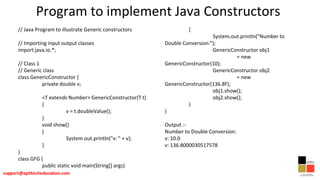 Program to implement Java Constructors
// Java Program to illustrate Generic constructors
// Importing input output classes
import java.io.*;
// Class 1
// Generic class
class GenericConstructor {
private double v;
<T extends Number> GenericConstructor(T t)
{
v = t.doubleValue();
}
void show()
{
System.out.println("v: " + v);
}
}
class GFG {
public static void main(String[] args)
{
System.out.println("Number to
Double Conversion:");
GenericConstructor obj1
= new
GenericConstructor(10);
GenericConstructor obj2
= new
GenericConstructor(136.8F);
obj1.show();
obj2.show();
}
}
Output :-
Number to Double Conversion:
v: 10.0
v: 136.8000030517578
 