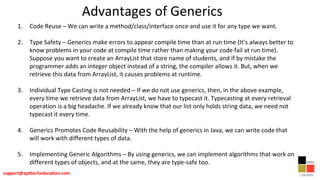 Advantages of Generics
1. Code Reuse – We can write a method/class/interface once and use it for any type we want.
2. Type Safety – Generics make errors to appear compile time than at run time (It’s always better to
know problems in your code at compile time rather than making your code fail at run time).
Suppose you want to create an ArrayList that store name of students, and if by mistake the
programmer adds an integer object instead of a string, the compiler allows it. But, when we
retrieve this data from ArrayList, it causes problems at runtime.
3. Individual Type Casting is not needed – If we do not use generics, then, in the above example,
every time we retrieve data from ArrayList, we have to typecast it. Typecasting at every retrieval
operation is a big headache. If we already know that our list only holds string data, we need not
typecast it every time.
4. Generics Promotes Code Reusability – With the help of generics in Java, we can write code that
will work with different types of data.
5. Implementing Generic Algorithms – By using generics, we can implement algorithms that work on
different types of objects, and at the same, they are type-safe too.
 