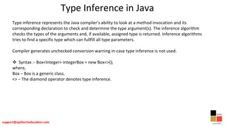 Type Inference in Java
Type inference represents the Java compiler's ability to look at a method invocation and its
corresponding declaration to check and determine the type argument(s). The inference algorithm
checks the types of the arguments and, if available, assigned type is returned. Inference algorithms
tries to find a specific type which can fullfill all type parameters.
Compiler generates unchecked conversion warning in-case type inference is not used.
 Syntax :- Box<Integer> integerBox = new Box<>();
where,
Box − Box is a generic class.
<> − The diamond operator denotes type inference.
 