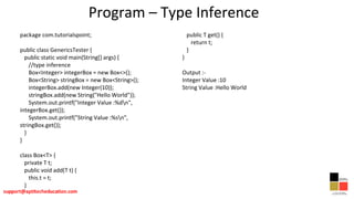 Program – Type Inference
package com.tutorialspoint;
public class GenericsTester {
public static void main(String[] args) {
//type inference
Box<Integer> integerBox = new Box<>();
Box<String> stringBox = new Box<String>();
integerBox.add(new Integer(10));
stringBox.add(new String("Hello World"));
System.out.printf("Integer Value :%dn",
integerBox.get());
System.out.printf("String Value :%sn",
stringBox.get());
}
}
class Box<T> {
private T t;
public void add(T t) {
this.t = t;
}
public T get() {
return t;
}
}
Output :-
Integer Value :10
String Value :Hello World
 