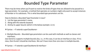 Bounded Type Parameter
There may be times when you'll want to restrict the kinds of types that are allowed to be passed to a
type parameter. For example, a method that operates on numbers might only want to accept instances
of Number or its subclasses. This is what bounded type parameters are for.
How to Declare a Bounded Type Parameter in Java?
1. List the type parameter’s name,
2. Along with the extends keyword
3. And by its upper bound. (which in the below example c is A.)
 Syntax :- <T extends superClassName>
 Multiple Bounds :- Bounded type parameters can be used with methods as well as classes and
interfaces.
Java Generics supports multiple bounds also, i.e., In this case, A can be an interface or class. If A is
class, then B and C should be interfaces. We can’t have more than one class in multiple bounds.
 Syntax :- <T extends superClassName & Interface>
 