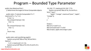Program – Bounded Type Parameter
public class MaximumTest {
// determines the largest of three Comparable objects
public static <T extends Comparable<T>> T
maximum(T x, T y, T z) {
T max = x;
if(y.compareTo(max) > 0) {
max = y;
}
if(z.compareTo(max) > 0) {
max = z;
}
return max;
}
public static void main(String args[]) {
System.out.printf("Max of %d, %d and %d is
%dnn",
3, 4, 5, maximum( 3, 4, 5 ));
System.out.printf("Max of %.1f,%.1f and %.1f is
%.1fnn",
6.6, 8.8, 7.7, maximum( 6.6, 8.8, 7.7 ));
System.out.printf("Max of %s, %s and %s is
%sn","pear",
"apple", "orange", maximum("pear", "apple",
"orange"));
}
}
Output :-
Max of 3, 4 and 5 is 5
Max of 6.6,8.8 and 7.7 is 8.8
Max of pear, apple and orange is pear
 