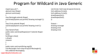 Program for Wildcard in Java Generic
import java.util.*;
abstract class Shape{
abstract void draw();
}
class Rectangle extends Shape{
void draw(){System.out.println("drawing rectangle");}
}
class Circle extends Shape{
void draw(){System.out.println("drawing circle");}
}
class GenericTest{
public static void drawShapes(List<? extends Shape>
lists){
for(Shape s:lists){
s.draw();
instance
}
}
public static void main(String args[]){
List<Rectangle> list1=new ArrayList<Rectangle>();
list1.add(new Rectangle());
List<Circle> list2=new ArrayList<Circle>();
list2.add(new Circle());
list2.add(new Circle());
drawShapes(list1);
drawShapes(list2);
}}
Output :-
drawing rectangle
drawing circle
drawing circle
 