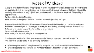 Types of Wildcard
1. Upper Bounded Wildcards :- The purpose of upper bounded wildcards is to decrease the restrictions
on a variable. It restricts the unknown type to be a specific type or a subtype of that type. It is used by
declaring wildcard character ("?") followed by the extends or implements keyword, followed by its
upper bound.
Syntax :- List<? extends Number>
Here, extends, is a keyword. Number, is a class present in java.lang package
2. Lower Bounded Wildcards :- The purpose of lower bounded wildcards is to restrict the unknown
type to be a specific type or a supertype of that type. It is used by declaring wildcard character ("?")
followed by the super keyword, followed by its lower bound.
Syntax :- List<? super Integer>
Here, super, is a keyword. Integer, is a wrapper class.
3. Unbounded Wildcards :- This type represents the list of an unknown type such as List<?>.
This approach can be useful in the following scenarios: -
• When the given method is implemented by using the functionality provided in the Object class.
• When the generic class contains the methods that don't depend on the type parameter.
 