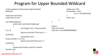 Program for Upper Bounded Wildcard
// Java program to demonstrate Upper Bounded
Wildcards
import java.util.Arrays;
import java.util.List;
class WildcardDemo {
public static void main(String[] args)
{
List<Integer> list1 = Arrays.asList(4,
5, 6, 7);
System.out.println("Total sum is:" +
sum(list1));
List<Double> list2 =
Arrays.asList(4.1, 5.1, 6.1);
System.out.print("Total sum is:" +
sum(list2));
}
private static double sum(List<? extends
Number> list)
{
double sum = 0.0;
for (Number i : list) {
sum += i.doubleValue();
}
return sum;
}
}
Output :-
Total sum is:22.0
Total sum is:15.299999999999999
 