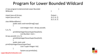 Program for Lower Bounded Wildcard
// Java program to demonstrate Lower Bounded
Wildcards
import java.util.Arrays;
import java.util.List;
class WildcardDemo {
public static void main(String[] args)
{
List<Integer> list1 = Arrays.asList(4,
5, 6, 7);
printOnlyIntegerClassorSuperClass(list1);
List<Number> list2 =
Arrays.asList(4, 5, 6, 7);
printOnlyIntegerClassorSuperClass(list2);
}
public static void
printOnlyIntegerClassorSuperClass(
List<? super Integer> list)
{
System.out.println(list);
}
}
Output :-
[4, 5, 6, 7]
[4, 5, 6, 7]
 