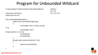 Program for Unbounded Wildcard
// Java program to demonstrate Unbounded wildcard
import java.util.Arrays;
import java.util.List;
class unboundedwildcardemo {
public static void main(String[] args)
{
List<Integer> list1 = Arrays.asList(1,
2, 3);
List<Double> list2 =
Arrays.asList(1.1, 2.2, 3.3);
printlist(list1);
printlist(list2);
}
private static void printlist(List<?> list)
{
System.out.println(list);
}
}
Output :-
[1, 2, 3]
[1.1, 2.2, 3.3]
 