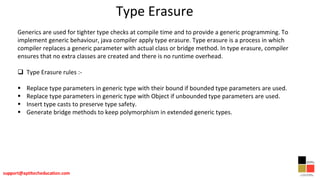 Type Erasure
Generics are used for tighter type checks at compile time and to provide a generic programming. To
implement generic behaviour, java compiler apply type erasure. Type erasure is a process in which
compiler replaces a generic parameter with actual class or bridge method. In type erasure, compiler
ensures that no extra classes are created and there is no runtime overhead.
 Type Erasure rules :-
 Replace type parameters in generic type with their bound if bounded type parameters are used.
 Replace type parameters in generic type with Object if unbounded type parameters are used.
 Insert type casts to preserve type safety.
 Generate bridge methods to keep polymorphism in extended generic types.
 