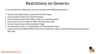 Restrictions on Generics
To use Java generics effectively, you must consider the following restrictions :-
 Cannot Instantiate Generic Types with Primitive Types
 Cannot Create Instances of Type Parameters
 Cannot Declare Static Fields Whose Types are Type Parameters
 Cannot Use Casts or instanceof With Parameterized Types
 Cannot Create Arrays of Parameterized Types
 Cannot Create, Catch, or Throw Objects of Parameterized Types
 Cannot Overload a Method Where the Formal Parameter Types of Each Overload Erase to the Same
Raw Type
 
