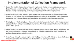 Implementation of Collection Framework
 Stack – The stack is the subclass of Vector. It implements the last-in-first-out data structure, i.e.,
Stack. The stack contains all of the methods of Vector class and also provides its methods like
boolean push(), boolean peek(), boolean push(object o), which defines its properties.
 Queue Interface – Queue interface maintains the first-in-first-out order. It can be defined as an
ordered list that is used to hold the elements which are about to be processed. There are various
classes like PriorityQueue, Deque, and ArrayDeque which implements the Queue interface.
 PriorityQueue – The PriorityQueue class implements the Queue interface. It holds the elements or
objects which are to be processed by their priorities. PriorityQueue doesn't allow null values to be
stored in the queue.
 Deque Interface – Deque interface extends the Queue interface. In Deque, we can remove and add
the elements from both the side. Deque stands for a double-ended queue which enables us to
perform the operations at both the ends.
 ArrayDeque – ArrayDeque class implements the Deque interface. It facilitates us to use the Deque.
ArrayDeque is faster than ArrayList and Stack and has no capacity restrictions.
 