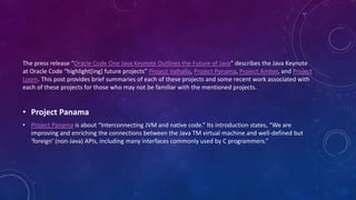The press release “Oracle Code One Java Keynote Outlines the Future of Java” describes the Java Keynote
at Oracle Code “highlight[ing] future projects” Project Valhalla, Project Panama, Project Amber, and Project
Loom. This post provides brief summaries of each of these projects and some recent work associated with
each of these projects for those who may not be familiar with the mentioned projects.
• Project Panama
• Project Panama is about “Interconnecting JVM and native code.” Its introduction states, “We are
improving and enriching the connections between the Java TM virtual machine and well-defined but
‘foreign’ (non-Java) APIs, including many interfaces commonly used by C programmers.”
 