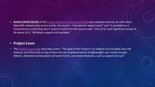 • Build 0 (2018/10/24) of the Project Panama Early-Access Builds was released recently. As with other
OpenJDK-related early access builds, this build is “intended for expert users” and “is provided as a
convenience so that they don’t need to build from the source code.” One of its most significant issues to
be aware of is, “Windows support not available.”
• Project Loom
• The Project Loom page describes Loom: “The goal of this Project is to explore and incubate Java VM
features and APIs built on top of them for the implementation of lightweight user-mode threads
(fibers), delimited continuations (of some form), and related features, such as explicit tail-call.”
 