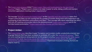 • The Project Loom proposal (titled “Project Loom: Fibers and Continuations for the Java Virtual
Machine“) begins, “Project Loom’s mission is to make it easier to write, debug, profile and maintain
concurrent applications meeting today’s requirements.”
• The message “Kick off meeting for Project Loom” on the OpenJDK loom-dev mailing list states that
“Project Loom has been up and running here for number of months doing some early exploration and
prototyping of both delimited continuations and fibers.” That message talks about expanding that effort
with kick-off meeting and provides links to the aforementioned Project Loom Proposal and to the
YouTube-hosted presentation “Project Loom with Ron Pressler and Alan Bateman.”
• Project Amber
• The Project Amber page describes its goal “to explore and incubate smaller, productivity-oriented Java
language features that have been accepted as candidate JEPs under the OpenJDK JEP process.” There
are some exciting features being explored via this project including Pattern Matching (JEP 305), Switch
Expressions (JEP 325), Raw String Literals (JEP 326), Concise Method Bodies (draft JEP), and faster
String.format and Objects.hash methods [JDK-8205637 (“Optimized invocation of String::format and
Objects::hash”)].
 
