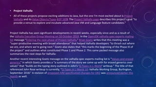 • Project Valhalla
• All of these projects propose exciting additions to Java, but the one I’m most excited about is Project
Valhalla and its Value Objects/Types (JEP 169). The Project Valhalla page describes this project’s goal “to
provide a venue to explore and incubate advanced Java VM and Language feature candidates.”
Project Valhalla has seen significant developments in recent weeks, especially since and as a result of
the Valhalla Executive Group Meeting on 10 October 2018. In the OpenJDK valhalla-spec-experts mailing
list message “Entering the next phase of Project Valhalla,” Brian Goetz writes that this meeting was a
“super-productive meeting with broad attendance” that helped Valhalla developers “to thrash out where
we are, and where we’re going next.” Goetz also states that “this marks the beginning of the Phase III of
the project” and outlines what constituted Phase 1 and Phase 2. This same packed message also
summarizes the next steps for Valhalla:
Another recent interesting Goetz message on the valhalla-spec experts mailing list is “Values and erased
generics,” in which Goetz provides a “a summary of the story we came up with for erased generics over
values” that “builds on the typing story outlined in John’s ‘Q-Types in L-World‘ writeup.” The title of that
referenced John Rose writeup is currently, “Q-Types in L-World 10: Valhalla Working Group, Burlington,
September 2018.” A revision of proposed JVM specification changes for LW2 was announced earlier this
month as well.
 