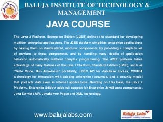 BALUJA INSTITUTE OF TECHNOLOGY &
MANAGEMENT

JAVA COURSE
The Java 2 Platform, Enterprise Edition (J2EE) defines the standard for developing
multitier enterprise applications. The J2EE platform simplifies enterprise applications
by basing them on standardized, modular components, by providing a complete set
of services to those components, and by handling many details of application
behavior automatically, without complex programming. The J2EE platform takes
advantage of many features of the Java 2 Platform, Standard Edition (J2SE), such as
"Write Once, Run Anywhere" portability, JDBC API for database access, CORBA
technology for interaction with existing enterprise resources, and a security model
that protects data even in internet applications. Building on this base, the Java 2
Platform, Enterprise Edition adds full support for Enterprise JavaBeans components,
Java Servlets API, JavaServer Pages and XML technology.

www.balujalabs.com

 
