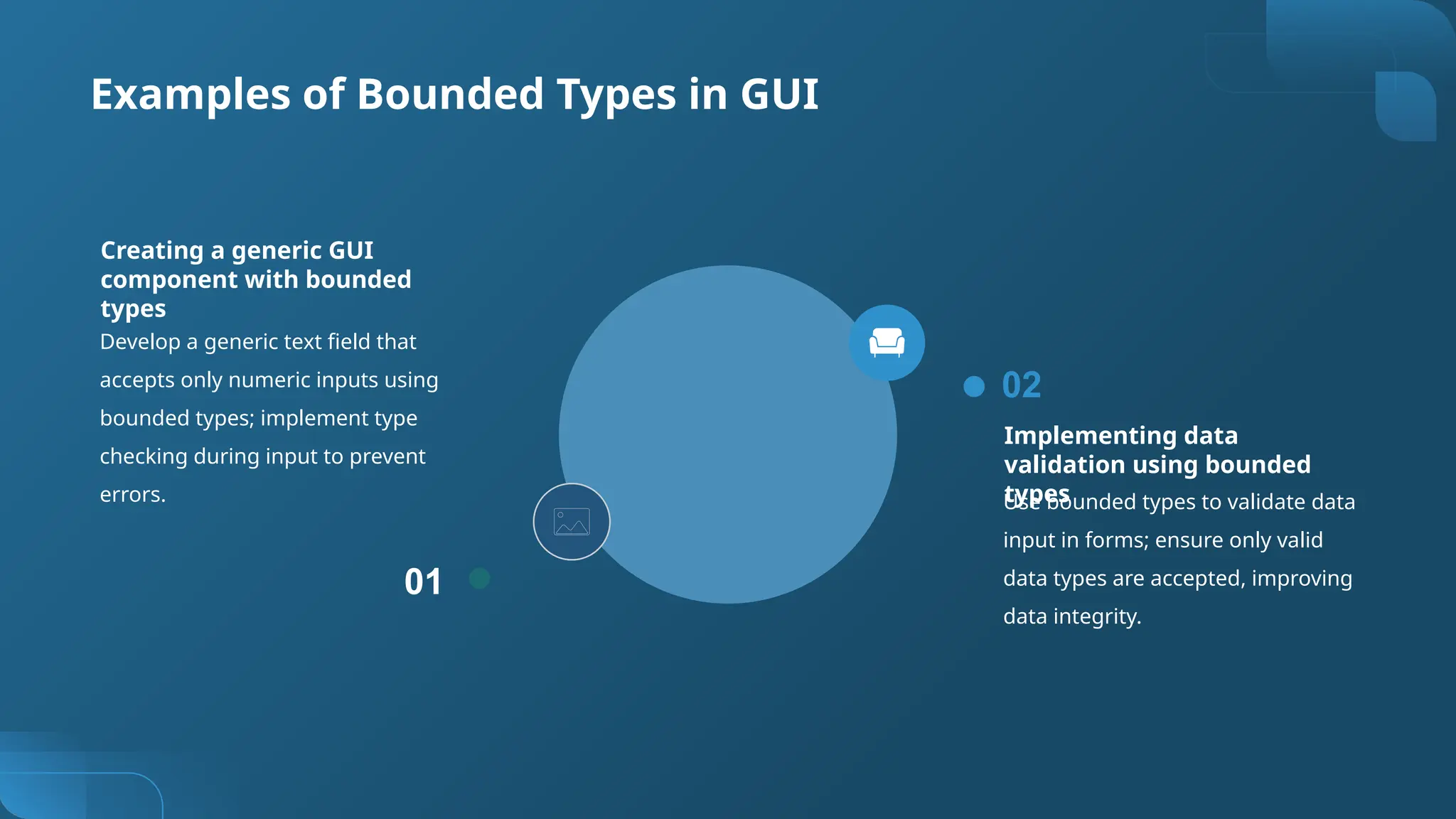 Examples of Bounded Types in GUI
Develop a generic text field that
accepts only numeric inputs using
bounded types; implement type
checking during input to prevent
errors.
01
Creating a generic GUI
component with bounded
types
Implementing data
validation using bounded
types
Use bounded types to validate data
input in forms; ensure only valid
data types are accepted, improving
data integrity.
02
 