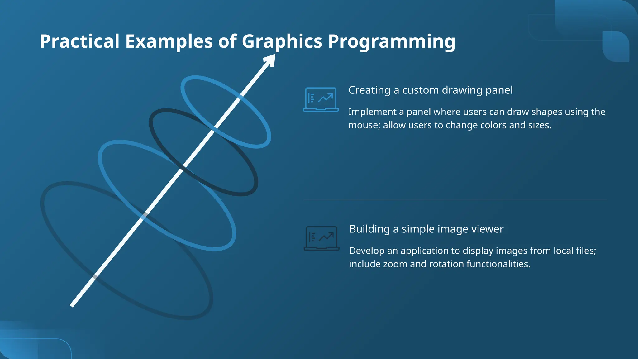 Practical Examples of Graphics Programming
Develop an application to display images from local files;
include zoom and rotation functionalities.
Building a simple image viewer
Implement a panel where users can draw shapes using the
mouse; allow users to change colors and sizes.
Creating a custom drawing panel
 