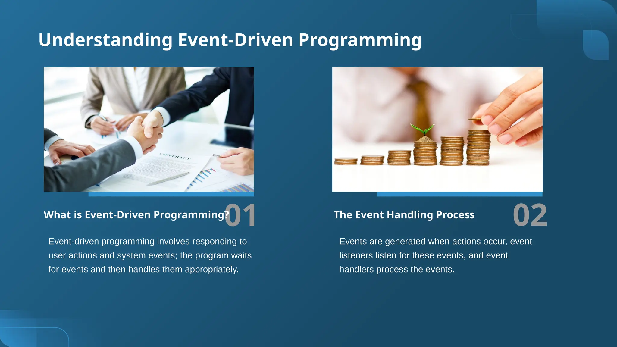 Understanding Event-Driven Programming
01 02
Event-driven programming involves responding to
user actions and system events; the program waits
for events and then handles them appropriately.
Events are generated when actions occur, event
listeners listen for these events, and event
handlers process the events.
What is Event-Driven Programming? The Event Handling Process
 
