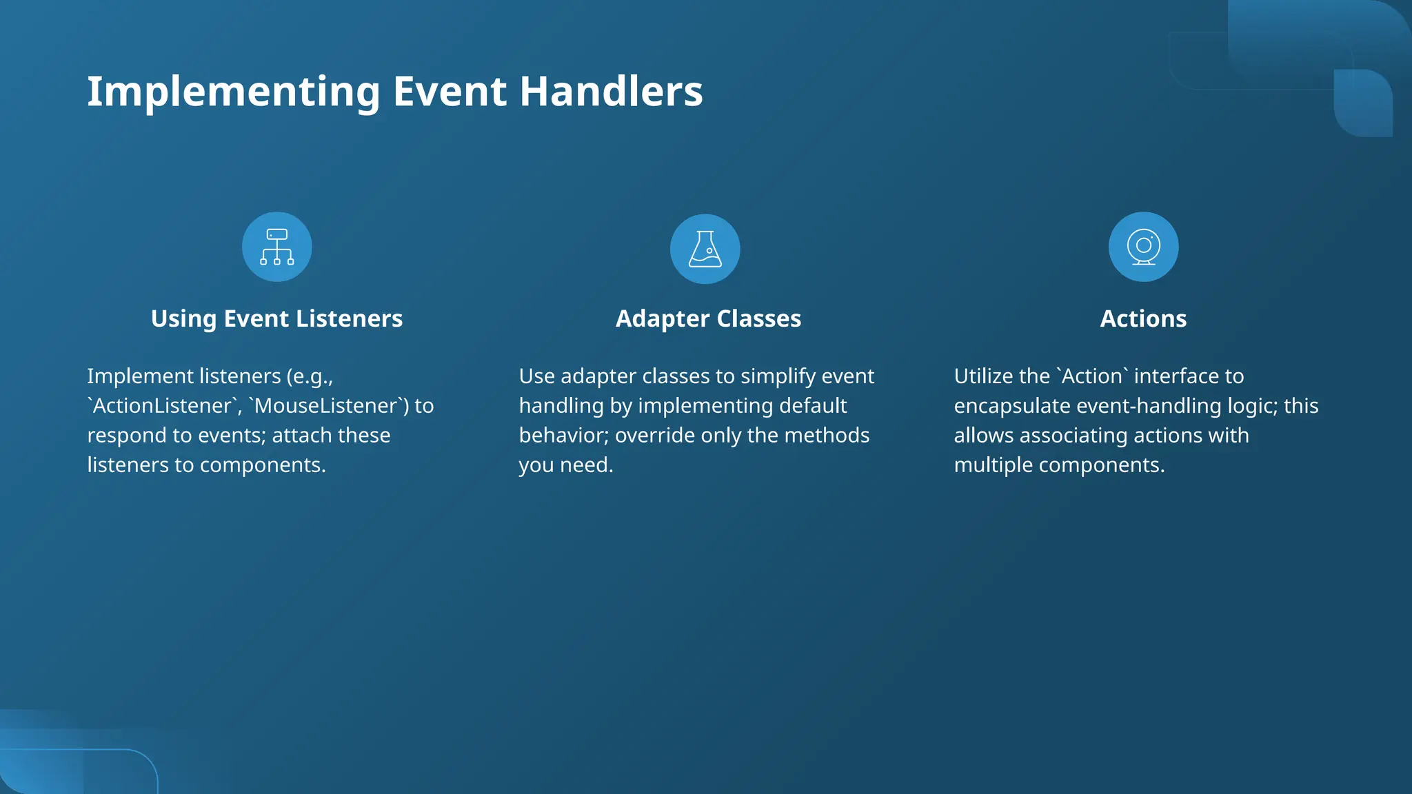 Using Event Listeners
Implement listeners (e.g.,
`ActionListener`, `MouseListener`) to
respond to events; attach these
listeners to components.
Adapter Classes
Use adapter classes to simplify event
handling by implementing default
behavior; override only the methods
you need.
Actions
Utilize the `Action` interface to
encapsulate event-handling logic; this
allows associating actions with
multiple components.
Implementing Event Handlers
 